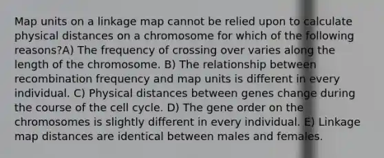 Map units on a linkage map cannot be relied upon to calculate physical distances on a chromosome for which of the following reasons?A) The frequency of crossing over varies along the length of the chromosome. B) The relationship between recombination frequency and map units is different in every individual. C) Physical distances between genes change during the course of the cell cycle. D) The gene order on the chromosomes is slightly different in every individual. E) Linkage map distances are identical between males and females.