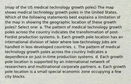 (map of the US medical technology growth poles) The map shows medical technology growth poles in the United States. Which of the following statements best explains a limitation of the map in showing the geographic location of these growth poles? Select one: a. The pattern of medical technology growth poles across the country indicates the transformation of post-Fordist production systems. b. Each growth pole location has an international division of labor where low-technology jobs are handled in less developed countries. c. The pattern of medical technology growth poles across the country indicates a dependence on just-in-time production systems. d. Each growth pole location is supported by an international network of researchers and multinational corporate partners. e. Each growth pole location is a small special economic zone occupying a few city blocks.