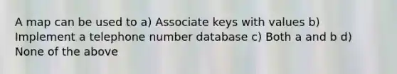 A map can be used to a) Associate keys with values b) Implement a telephone number database c) Both a and b d) None of the above