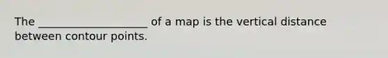 The ____________________ of a map is the vertical distance between contour points.