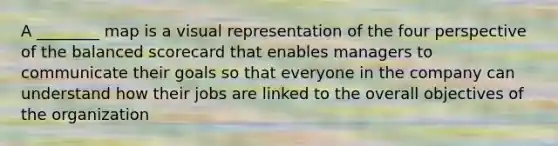 A ________ map is a visual representation of the four perspective of the balanced scorecard that enables managers to communicate their goals so that everyone in the company can understand how their jobs are linked to the overall objectives of the organization
