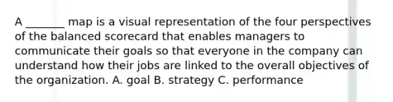 A _______ map is a visual representation of the four perspectives of the balanced scorecard that enables managers to communicate their goals so that everyone in the company can understand how their jobs are linked to the overall objectives of the organization. A. goal B. strategy C. performance