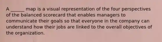 A ______ map is a visual representation of the four perspectives of the balanced scorecard that enables managers to communicate their goals so that everyone in the company can understand how their jobs are linked to the overall objectives of the organization.