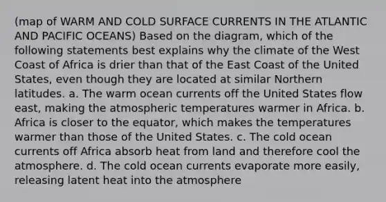 (map of WARM AND COLD SURFACE CURRENTS IN THE ATLANTIC AND PACIFIC OCEANS) Based on the diagram, which of the following statements best explains why the climate of the West Coast of Africa is drier than that of the East Coast of the United States, even though they are located at similar Northern latitudes. a. The warm ocean currents off the United States flow east, making the atmospheric temperatures warmer in Africa. b. Africa is closer to the equator, which makes the temperatures warmer than those of the United States. c. The cold ocean currents off Africa absorb heat from land and therefore cool the atmosphere. d. The cold ocean currents evaporate more easily, releasing latent heat into the atmosphere