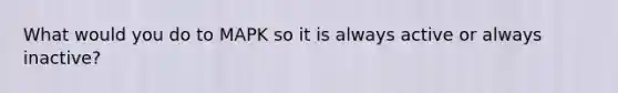 What would you do to MAPK so it is always active or always inactive?