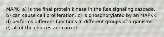 MAPK: a) is the final protein kinase in the Ras signaling cascade. b) can cause cell proliferation. c) is phosphorylated by an MAPKK. d) performs different functions in different groups of organisms. e) all of the choices are correct.