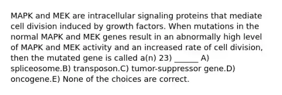 MAPK and MEK are intracellular signaling proteins that mediate cell division induced by growth factors. When mutations in the normal MAPK and MEK genes result in an abnormally high level of MAPK and MEK activity and an increased rate of cell division, then the mutated gene is called a(n) 23) ______ A) spliceosome.B) transposon.C) tumor-suppressor gene.D) oncogene.E) None of the choices are correct.