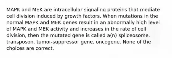 MAPK and MEK are intracellular signaling proteins that mediate cell division induced by growth factors. When mutations in the normal MAPK and MEK genes result in an abnormally high level of MAPK and MEK activity and increases in the rate of cell division, then the mutated gene is called a(n) spliceosome. transposon. tumor-suppressor gene. oncogene. None of the choices are correct.