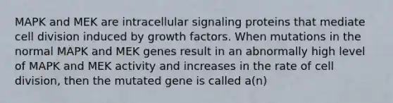 MAPK and MEK are intracellular signaling proteins that mediate <a href='https://www.questionai.com/knowledge/kjHVAH8Me4-cell-division' class='anchor-knowledge'>cell division</a> induced by growth factors. When mutations in the normal MAPK and MEK genes result in an abnormally high level of MAPK and MEK activity and increases in the rate of cell division, then the mutated gene is called a(n)