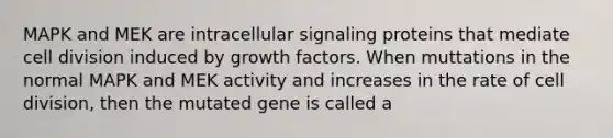 MAPK and MEK are intracellular signaling proteins that mediate cell division induced by growth factors. When muttations in the normal MAPK and MEK activity and increases in the rate of cell division, then the mutated gene is called a