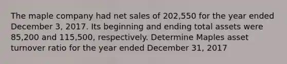 The maple company had net sales of 202,550 for the year ended December 3, 2017. Its beginning and ending total assets were 85,200 and 115,500, respectively. Determine Maples asset turnover ratio for the year ended December 31, 2017