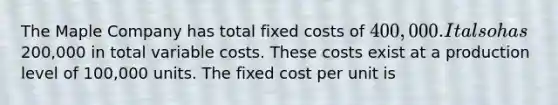 The Maple Company has total fixed costs of 400,000. It also has200,000 in total variable costs. These costs exist at a production level of 100,000 units. The fixed cost per unit is