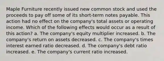 Maple Furniture recently issued new common stock and used the proceeds to pay off some of its short-term notes payable. This action had no effect on the company's total assets or operating income. Which of the following effects would occur as a result of this action? a. The company's equity multiplier increased. b. The company's return on assets decreased. c. The company's times interest earned ratio decreased. d. The company's debt ratio increased. e. The company's current ratio increased.