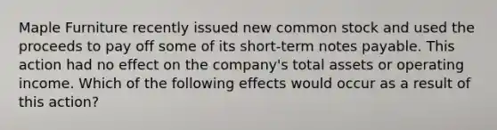 Maple Furniture recently issued new common stock and used the proceeds to pay off some of its short-term notes payable. This action had no effect on the company's total assets or operating income. Which of the following effects would occur as a result of this action?