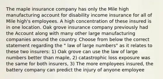 The maple insurance company has only the Mile high manufacturing account for disability income insurance for all of Mile high's employees. A high concentration of these insured is in one location. Oak grove insurance company previously had the Account along with many other large manufacturing companies around the country. Choose from below the correct statement regarding the " law of large numbers" as it relates to these two insurers: 1) Oak grove can use the law of large numbers better than maple, 2) catastrophic loss exposure was the same for both insurers, 3) The more employees insured, the battery company can predict the injury of anyone employee