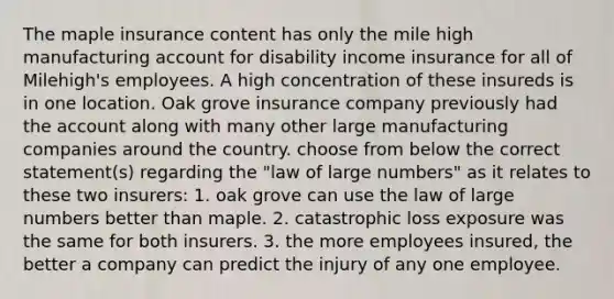 The maple insurance content has only the mile high manufacturing account for disability income insurance for all of Milehigh's employees. A high concentration of these insureds is in one location. Oak grove insurance company previously had the account along with many other large manufacturing companies around the country. choose from below the correct statement(s) regarding the "law of large numbers" as it relates to these two insurers: 1. oak grove can use the law of large numbers better than maple. 2. catastrophic loss exposure was the same for both insurers. 3. the more employees insured, the better a company can predict the injury of any one employee.