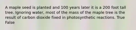 A maple seed is planted and 100 years later it is a 200 foot tall tree. Ignoring water, most of the mass of the maple tree is the result of carbon dioxide fixed in photosynthetic reactions. True False