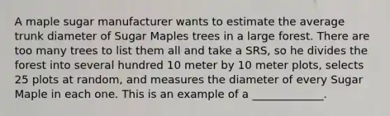 A maple sugar manufacturer wants to estimate the average trunk diameter of Sugar Maples trees in a large forest. There are too many trees to list them all and take a SRS, so he divides the forest into several hundred 10 meter by 10 meter plots, selects 25 plots at random, and measures the diameter of every Sugar Maple in each one. This is an example of a _____________.