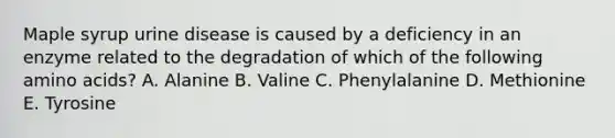 Maple syrup urine disease is caused by a deficiency in an enzyme related to the degradation of which of the following amino acids? A. Alanine B. Valine C. Phenylalanine D. Methionine E. Tyrosine