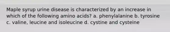 Maple syrup urine disease is characterized by an increase in which of the following amino acids? a. phenylalanine b. tyrosine c. valine, leucine and isoleucine d. cystine and cysteine