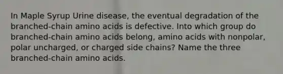 In Maple Syrup Urine disease, the eventual degradation of the branched-chain <a href='https://www.questionai.com/knowledge/k9gb720LCl-amino-acids' class='anchor-knowledge'>amino acids</a> is defective. Into which group do branched-chain amino acids belong, amino acids with nonpolar, polar uncharged, or charged side chains? Name the three branched-chain amino acids.