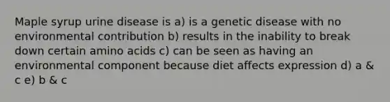 Maple syrup urine disease is a) is a genetic disease with no environmental contribution b) results in the inability to break down certain amino acids c) can be seen as having an environmental component because diet affects expression d) a & c e) b & c