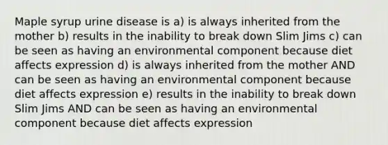 Maple syrup urine disease is a) is always inherited from the mother b) results in the inability to break down Slim Jims c) can be seen as having an environmental component because diet affects expression d) is always inherited from the mother AND can be seen as having an environmental component because diet affects expression e) results in the inability to break down Slim Jims AND can be seen as having an environmental component because diet affects expression