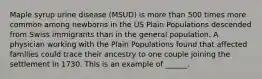 Maple syrup urine disease (MSUD) is more than 500 times more common among newborns in the US Plain Populations descended from Swiss immigrants than in the general population. A physician working with the Plain Populations found that affected families could trace their ancestry to one couple joining the settlement in 1730. This is an example of ______.