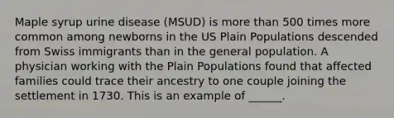 Maple syrup urine disease (MSUD) is <a href='https://www.questionai.com/knowledge/keWHlEPx42-more-than' class='anchor-knowledge'>more than</a> 500 times more common among newborns in the US Plain Populations descended from Swiss immigrants than in the general population. A physician working with the Plain Populations found that affected families could trace their ancestry to one couple joining the settlement in 1730. This is an example of ______.