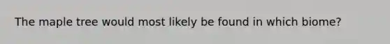 The maple tree would most likely be found in which biome?