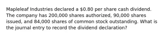 Mapleleaf Industries declared a 0.80 per share cash dividend. The company has 200,000 shares authorized, 90,000 shares issued, and 84,000 shares of common stock outstanding. What is the journal entry to record the dividend declaration?