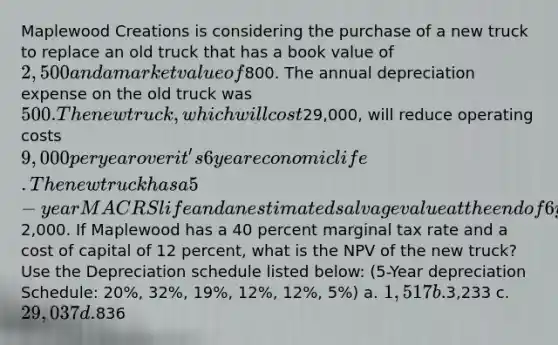 Maplewood Creations is considering the purchase of a new truck to replace an old truck that has a book value of 2,500 and a market value of800. The annual depreciation expense on the old truck was 500. The new truck, which will cost29,000, will reduce operating costs 9,000 per year over it's 6 year economic life. The new truck has a 5-year MACRS life and an estimated salvage value at the end of 6 years of2,000. If Maplewood has a 40 percent marginal tax rate and a cost of capital of 12 percent, what is the NPV of the new truck? Use the Depreciation schedule listed below: (5-Year depreciation Schedule: 20%, 32%, 19%, 12%, 12%, 5%) a. 1,517 b.3,233 c. 29,037 d.836
