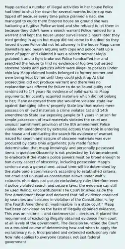 Mapp carried a number of illegal activities in her house Police had tried to shut her down for several months but mapp was tipped off because every time police planned a riad, she managed to elude them Entered house on ground she was harboring a fugitive Police arrived and she refused to let them in because they didn't have a search warrant Police radioed for a warrant and kept the house under surveillance 3 hours later they tried getting in again but mapp did not come to the door so they forced it open Police did not let attorney in the house Mapp came downstairs and began arguing with cops and police held up a piece of paper and claimed it was a search warrant Mapp grabbed it and a fight broke out Police handcuffed her and searched the house to find no evidence of fugitive but seized obscene books and pictures which were illegal to possess under ohio law Mapp claimed books belonged to former roomer and were being kept by her until they could pick it up At trial prosecution did not produce warrant and there was no explanation was offered for failure to do so Found guilty and sentenced to 1-7 years No evidence of valid warrant: Mapp arguments: Innocently acquired materials which did not belong to her; if she destroyed them she would've violated state law against damaging others' property State law that makes mere possession of lewd materials a crime violates 1st and 14th amendments State law exposing people to 7 years in prison for simple possession of lewd materials violates the cruel and unusual punishment provision of the 8th amendment Police violate 4th amendment by extreme actions they took in entering the house and conducting the search No evidence of warrant issued for search and seizure of obscene materials was ever produced by state Ohio arguments: Jury made factual determination that mapp knowingly and personally possessed items in question Obscenity is not protected by 1st amendment; to eradicate it the state's police powers must be broad enough to ban every aspect of obscenity, including possession Mapp's sentence was a general one; actual time will be determined by the state parole commission's according to established criteria; not cruel and unusual As constitution allows under wolf v. colorado, ohio does not use an exclusionary rule; therefore even if police violated search and seizure laws, the evidence can still be used Ruling: unconstitutional The Court brushed aside the First Amendment issue and declared that "all evidence obtained by searches and seizures in violation of the Constitution is, by [the Fourth Amendment], inadmissible in a state court." Mapp had been convicted on the basis of illegally obtained evidence. This was an historic -- and controversial -- decision. It placed the requirement of excluding illegally obtained evidence from court at all levels of the government. The decision launched the Court on a troubled course of determining how and when to apply the exclusionary rule. Incorporated and extended exclusionary rule Now rule applies to everyone (states), not just federal government