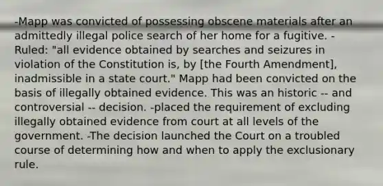 -Mapp was convicted of possessing obscene materials after an admittedly illegal police search of her home for a fugitive. -Ruled: "all evidence obtained by searches and seizures in violation of the Constitution is, by [the Fourth Amendment], inadmissible in a state court." Mapp had been convicted on the basis of illegally obtained evidence. This was an historic -- and controversial -- decision. -placed the requirement of excluding illegally obtained evidence from court at all levels of the government. -The decision launched the Court on a troubled course of determining how and when to apply the exclusionary rule.