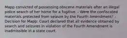 Mapp convicted of possessing obscene materials after an illegal police search of her home for a fugitive. - Were the confiscated materials protected from seizure by the Fourth Amendment? - Decision for Mapp: Court declared that all evidence obtained by search and seizures in violation of the Fourth Amendment is inadmissible in a state court.