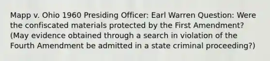 Mapp v. Ohio 1960 Presiding Officer: Earl Warren Question: Were the confiscated materials protected by the First Amendment? (May evidence obtained through a search in violation of the Fourth Amendment be admitted in a state criminal proceeding?)