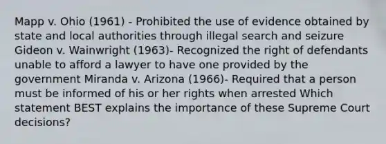 Mapp v. Ohio (1961) - Prohibited the use of evidence obtained by state and local authorities through illegal search and seizure Gideon v. Wainwright (1963)- Recognized the right of defendants unable to afford a lawyer to have one provided by the government Miranda v. Arizona (1966)- Required that a person must be informed of his or her rights when arrested Which statement BEST explains the importance of these Supreme Court decisions?