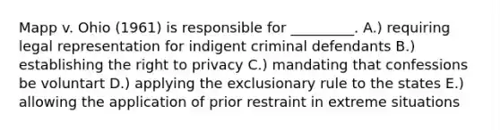 Mapp v. Ohio (1961) is responsible for _________. A.) requiring legal representation for indigent criminal defendants B.) establishing the right to privacy C.) mandating that confessions be voluntart D.) applying the exclusionary rule to the states E.) allowing the application of prior restraint in extreme situations