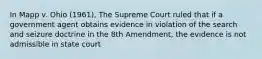 In Mapp v. Ohio (1961), The Supreme Court ruled that if a government agent obtains evidence in violation of the search and seizure doctrine in the 8th Amendment, the evidence is not admissible in state court