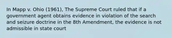 In Mapp v. Ohio (1961), The Supreme Court ruled that if a government agent obtains evidence in violation of the search and seizure doctrine in the 8th Amendment, the evidence is not admissible in state court