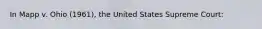 In Mapp v. Ohio (1961), the United States Supreme Court: