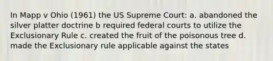 In Mapp v Ohio (1961) the US Supreme Court: a. abandoned the silver platter doctrine b required federal courts to utilize the Exclusionary Rule c. created the fruit of the poisonous tree d. made the Exclusionary rule applicable against the states