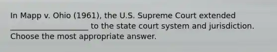 In Mapp v. Ohio (1961), the U.S. Supreme Court extended ____________________ to the state court system and jurisdiction. Choose the most appropriate answer.