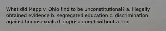 What did Mapp v. Ohio find to be unconstitutional? a. illegally obtained evidence b. segregated education c. discrimination against homosexuals d. imprisonment without a trial