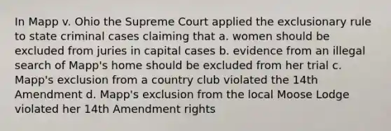 In Mapp v. Ohio the Supreme Court applied the exclusionary rule to state criminal cases claiming that a. women should be excluded from juries in capital cases b. evidence from an illegal search of Mapp's home should be excluded from her trial c. Mapp's exclusion from a country club violated the 14th Amendment d. Mapp's exclusion from the local Moose Lodge violated her 14th Amendment rights