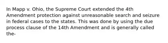 In Mapp v. Ohio, the Supreme Court extended the 4th Amendment protection against unreasonable search and seizure in federal cases to the states. This was done by using the due process clause of the 14th Amendment and is generally called the-