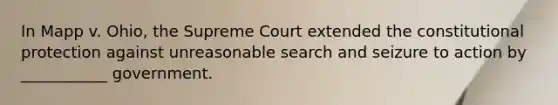 In Mapp v. Ohio, the Supreme Court extended the constitutional protection against unreasonable search and seizure to action by ___________ government.