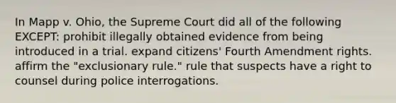 In Mapp v. Ohio, the Supreme Court did all of the following EXCEPT: prohibit illegally obtained evidence from being introduced in a trial. expand citizens' Fourth Amendment rights. affirm the "exclusionary rule." rule that suspects have a right to counsel during police interrogations.