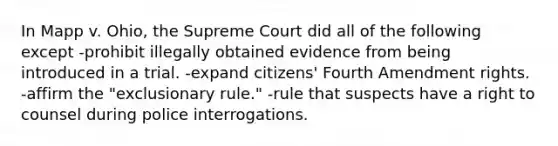 In Mapp v. Ohio, the Supreme Court did all of the following except -prohibit illegally obtained evidence from being introduced in a trial. -expand citizens' Fourth Amendment rights. -affirm the "exclusionary rule." -rule that suspects have a right to counsel during police interrogations.