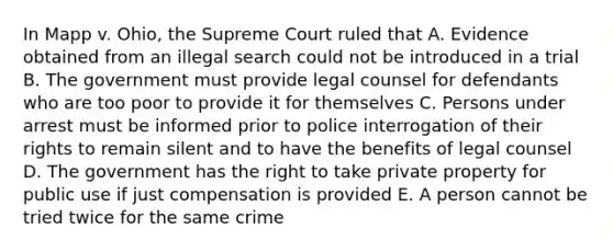 In Mapp v. Ohio, the Supreme Court ruled that A. Evidence obtained from an illegal search could not be introduced in a trial B. The government must provide legal counsel for defendants who are too poor to provide it for themselves C. Persons under arrest must be informed prior to police interrogation of their rights to remain silent and to have the benefits of legal counsel D. The government has the right to take private property for public use if just compensation is provided E. A person cannot be tried twice for the same crime